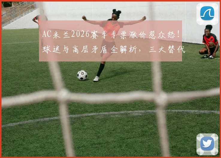 AC米兰2026赛季季票涨价惹众怒!球迷与高层矛盾全解析,三大替代购票方案出炉