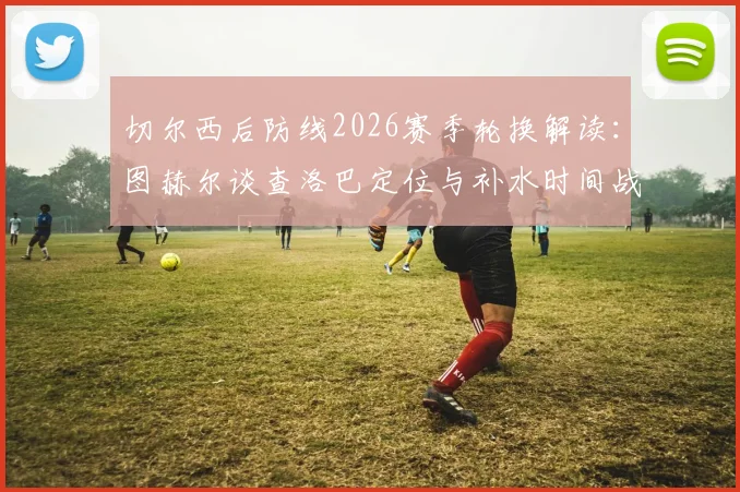 切尔西后防线2026赛季轮换解读:图赫尔谈查洛巴定位与补水时间战术调整关键
