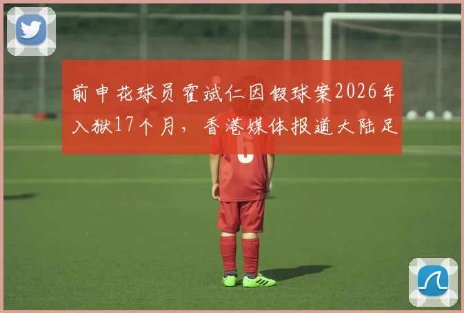 前申花球员霍斌仁因假球案2026年入狱17个月，香港媒体报道大陆足坛反腐案例详情
