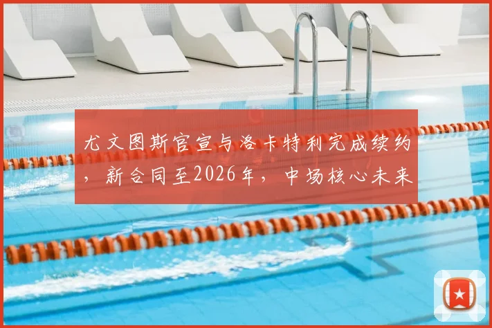 尤文图斯官宣与洛卡特利完成续约，新合同至2026年，中场核心未来规划深度解读