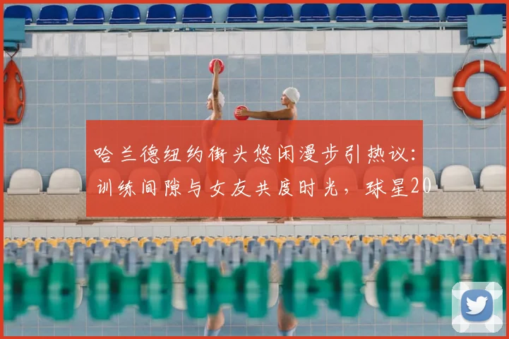 哈兰德纽约街头悠闲漫步引热议：训练间隙与女友共度时光，球星2026年状态放松引关注