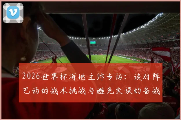 2026世界杯海地主帅专访:谈对阵巴西的战术挑战与避免失误的备战关键