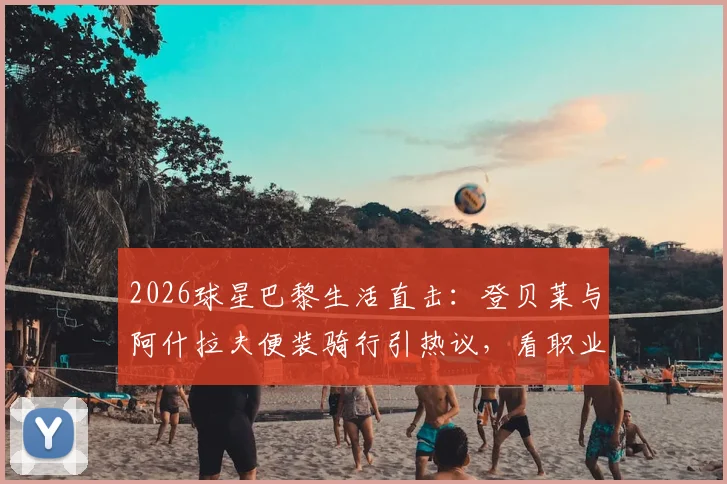 2026球星巴黎生活直击：登贝莱与阿什拉夫便装骑行引热议，看职业球员如何悠然自得享受假期