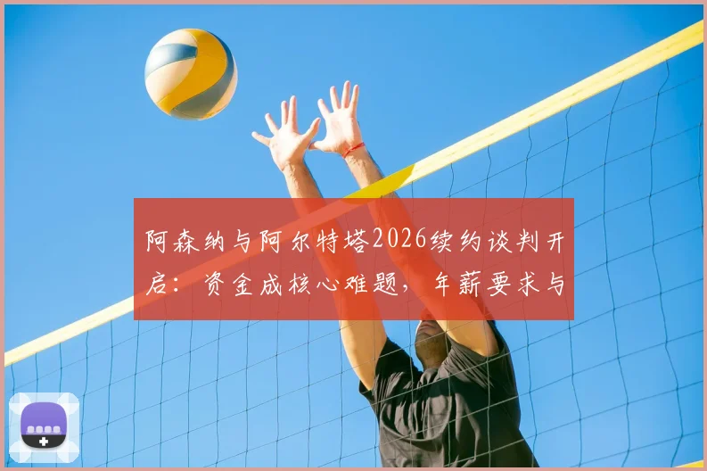 阿森纳与阿尔特塔2026续约谈判开启：资金成核心难题，年薪要求与俱乐部财政深度解析