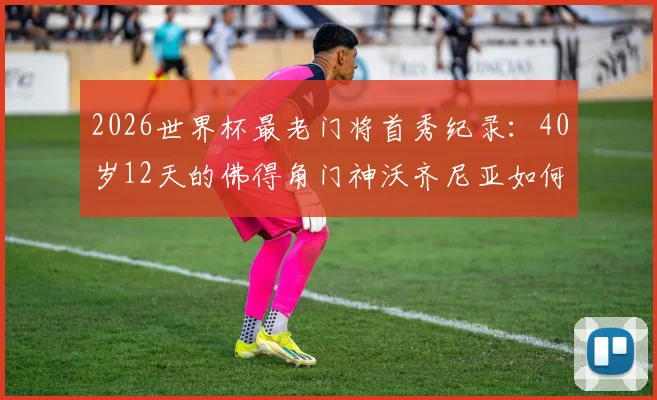 2026世界杯最老门将首秀纪录：40岁12天的佛得角门神沃齐尼亚如何书写传奇