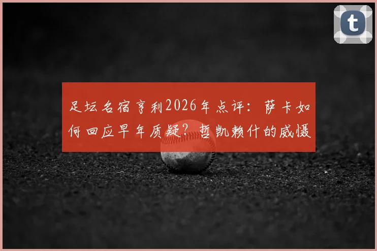 足坛名宿亨利2026年点评：萨卡如何回应早年质疑？哲凯赖什的威慑力从何而来？