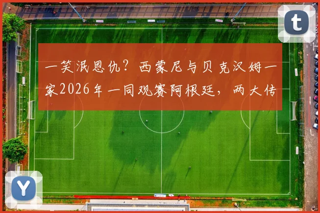 一笑泯恩仇？西蒙尼与贝克汉姆一家2026年一同观赛阿根廷，两大传奇恩怨情仇全解析