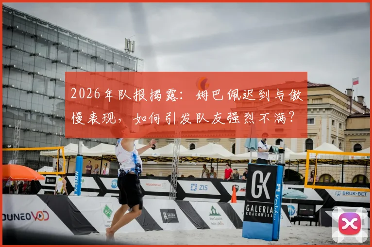 2026年队报揭露：姆巴佩迟到与傲慢表现，如何引发队友强烈不满？深度剖析更衣室矛盾