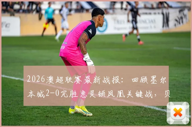 2026澳超联赛最新战报：回顾墨尔本城2-0完胜惠灵顿凤凰关键战，贝希奇尤尼斯进球，附全场集锦与积分榜分析