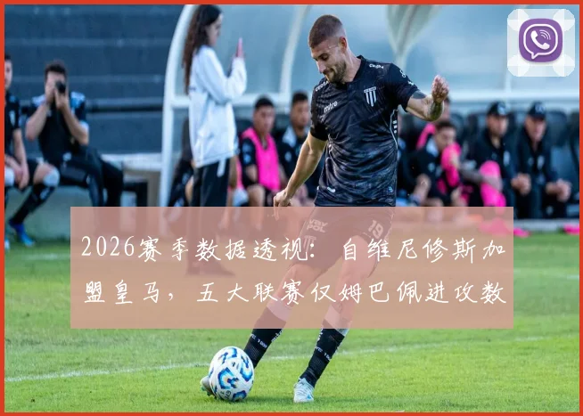 2026赛季数据透视:自维尼修斯加盟皇马,五大联赛仅姆巴佩进攻数据更优?附详细对比分析