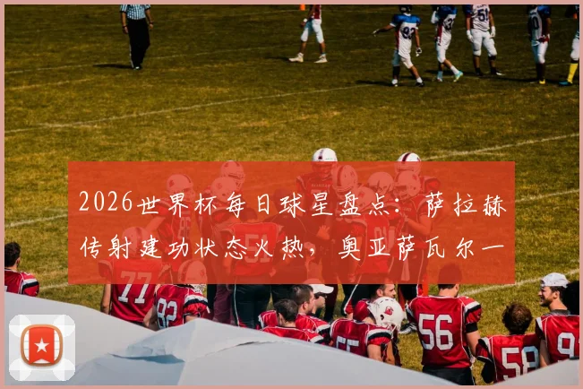 2026世界杯每日球星盘点:萨拉赫传射建功状态火热,奥亚萨瓦尔一役独造三球领衔高光集锦