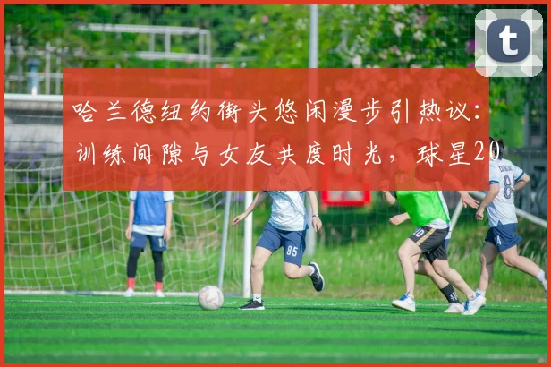 哈兰德纽约街头悠闲漫步引热议:训练间隙与女友共度时光,球星2026年状态放松引关注