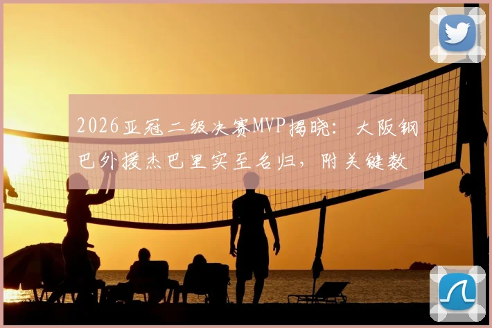 2026亚冠二级决赛MVP揭晓:大阪钢巴外援杰巴里实至名归,附关键数据与球队战绩深度回顾