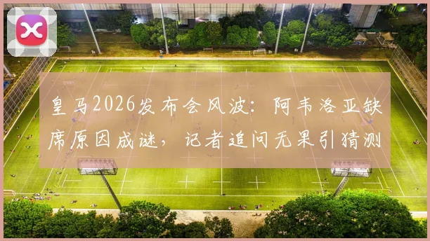 皇马2026发布会风波：阿韦洛亚缺席原因成谜，记者追问无果引猜测