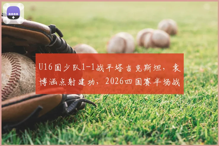 U16国少队1-1战平塔吉克斯坦，袁博涵点射建功，2026四国赛半场战报深度解读