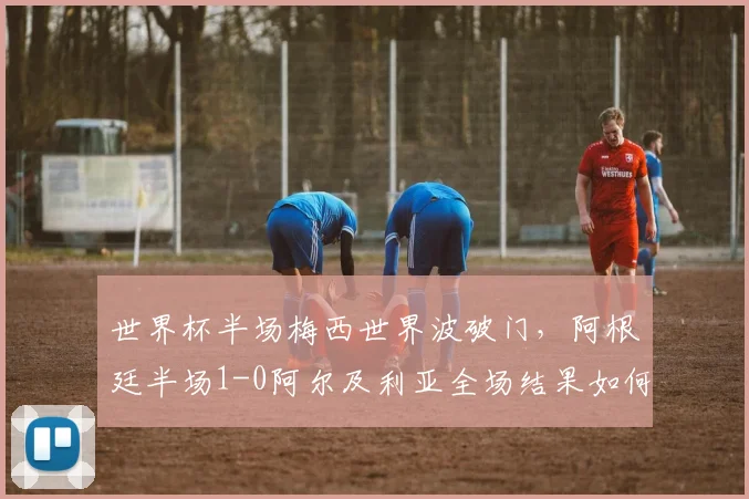 世界杯半场梅西世界波破门,阿根廷半场1-0阿尔及利亚全场结果如何?战术分析与球员评分