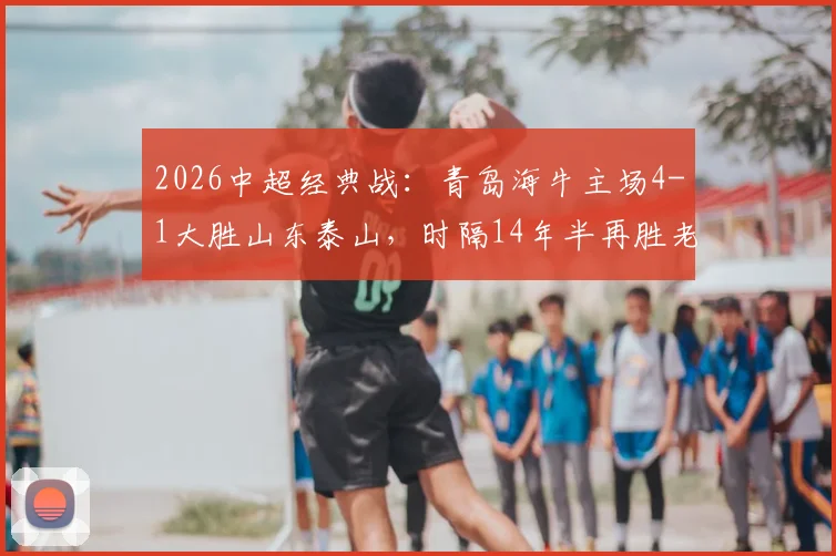 2026中超经典战：青岛海牛主场4-1大胜山东泰山，时隔14年半再胜老对手，附全场回放与深度技术统计