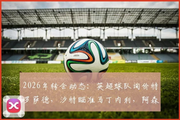 2026年转会动态：英超球队询价特罗萨德，沙特瞄准马丁内利，阿森纳锋线面临何种抉择？