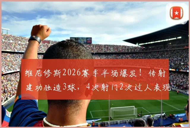 维尼修斯2026赛季半场爆发!传射建功独造3球,4次射门2次过人表现全面解析