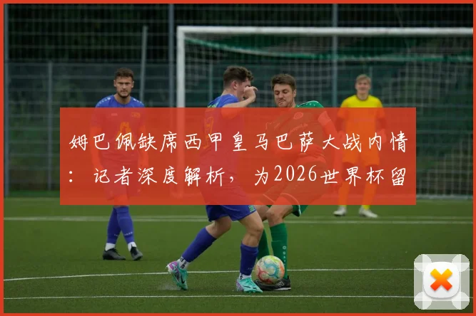 姆巴佩缺席西甲皇马巴萨大战内情：记者深度解析，为2026世界杯留力是首要考量