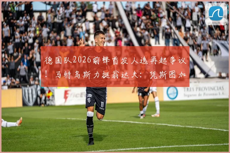 德国队2026前锋首发人选再起争议！马特乌斯力挺翁达夫：凭斯图加特高光表现及进球效率应上位，对比菲尔克鲁格谁更强？
