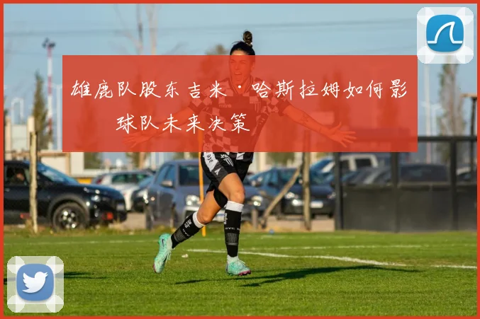 雄鹿队股东吉米·哈斯拉姆如何影响球队未来决策