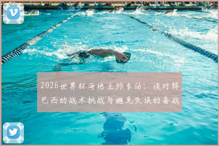 2026世界杯海地主帅专访：谈对阵巴西的战术挑战与避免失误的备战关键