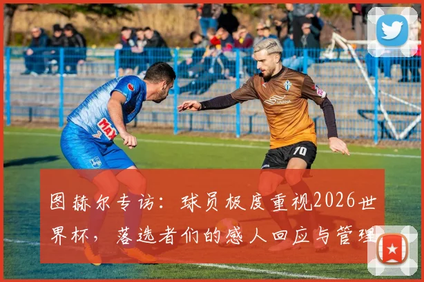 图赫尔专访：球员极度重视2026世界杯，落选者们的感人回应与管理之道