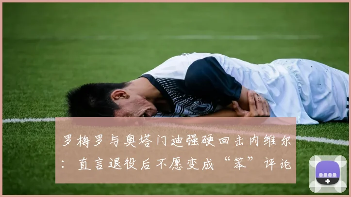 罗梅罗与奥塔门迪强硬回击内维尔：直言退役后不愿变成“笨”评论员，2026年引热议