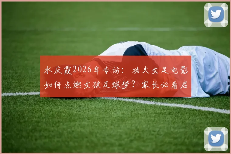 水庆霞2026年专访：功夫女足电影如何点燃女孩足球梦？家长必看启蒙指南