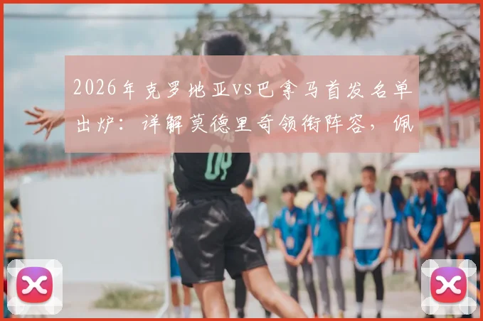 2026年克罗地亚vs巴拿马首发名单出炉:详解莫德里奇领衔阵容,佩剑位置及穆里略介绍