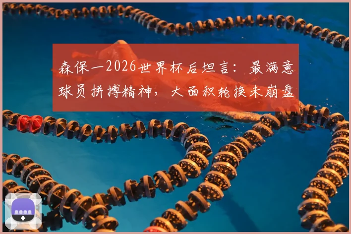 森保一2026世界杯后坦言：最满意球员拼搏精神，大面积轮换未崩盘是最大收获