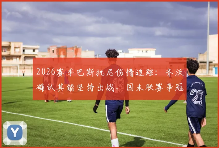 2026赛季巴斯托尼伤情追踪：齐沃确认其能坚持出战，国米联赛争冠之路为何绝不能松懈？