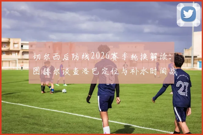 切尔西后防线2026赛季轮换解读：图赫尔谈查洛巴定位与补水时间战术调整关键