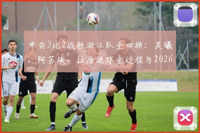 申花3比2战胜浙江队全回顾：吴曦、阿苏埃、拉唐进球全过程与2026比赛录像盘点