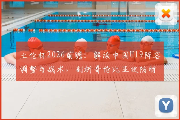 土伦杯2026前瞻：解读中国U19阵容调整与战术，剖析哥伦比亚攻防特点，附观赛指南