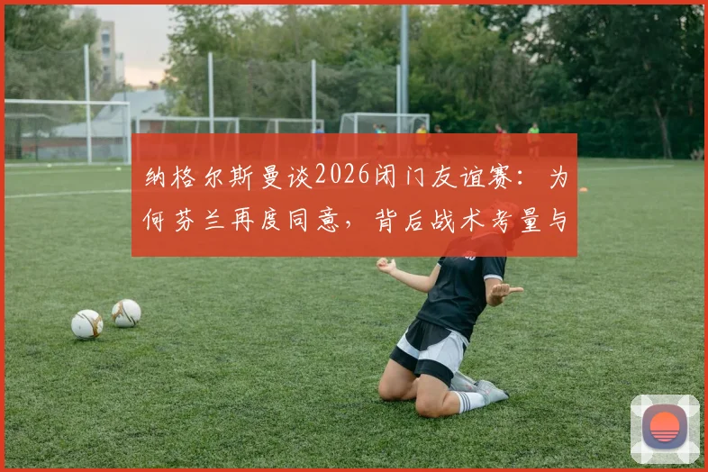纳格尔斯曼谈2026闭门友谊赛：为何芬兰再度同意，背后战术考量与足球外交解析