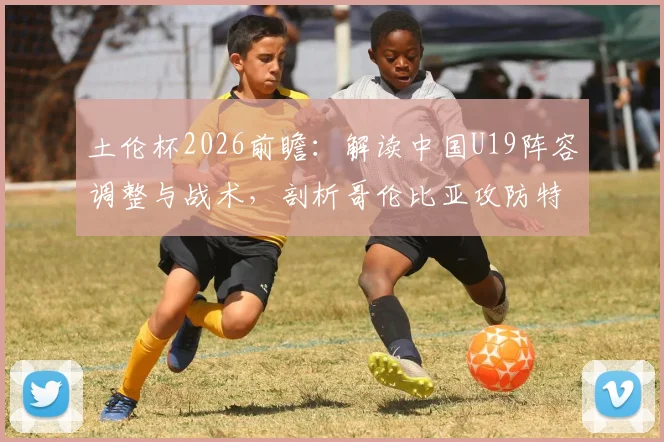 土伦杯2026前瞻：解读中国U19阵容调整与战术，剖析哥伦比亚攻防特点，附观赛指南