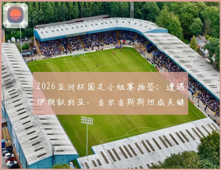 2026亚洲杯国足小组赛抽签：遭遇伊朗叙利亚，吉尔吉斯斯坦成关键，出线前景深度解读