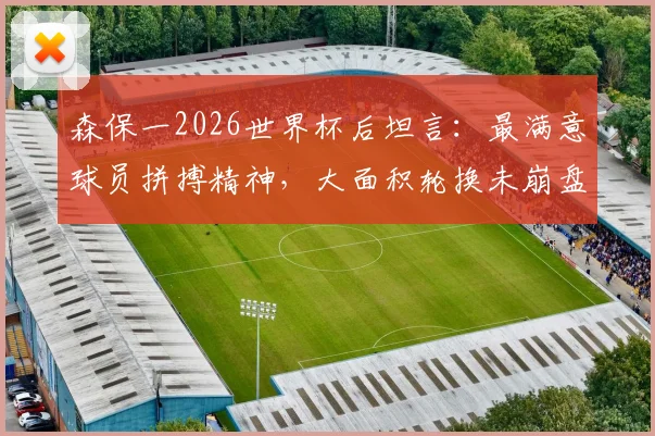 森保一2026世界杯后坦言：最满意球员拼搏精神，大面积轮换未崩盘是最大收获