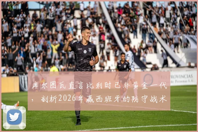 库尔图瓦直言比利时已非黄金一代，剖析2026年赢西班牙的防守战术关键与球队未来