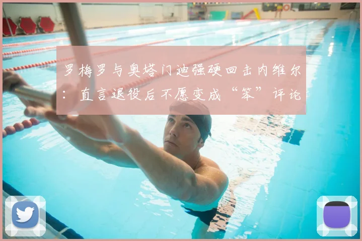 罗梅罗与奥塔门迪强硬回击内维尔:直言退役后不愿变成“笨”评论员,2026年引热议