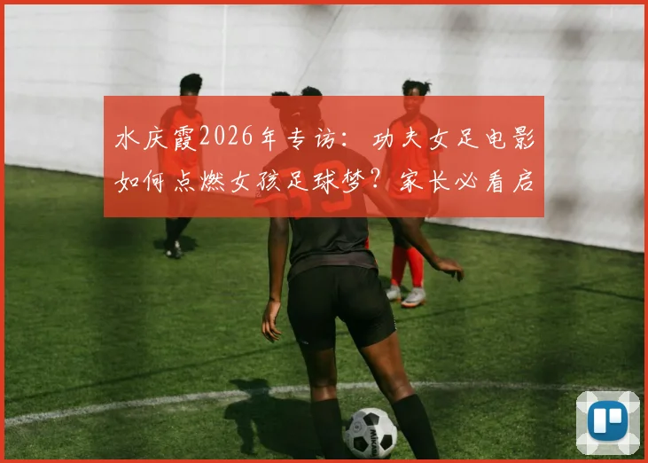 水庆霞2026年专访：功夫女足电影如何点燃女孩足球梦？家长必看启蒙指南