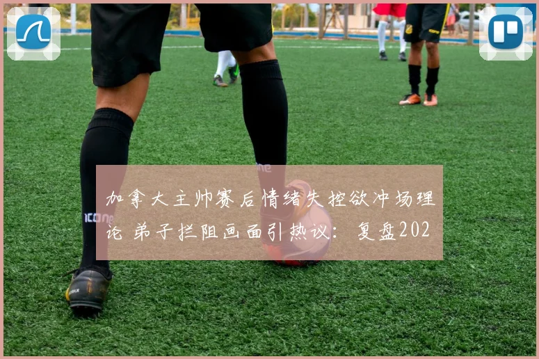 加拿大主帅赛后情绪失控欲冲场理论 弟子拦阻画面引热议:复盘2026年那场关键判罚风波