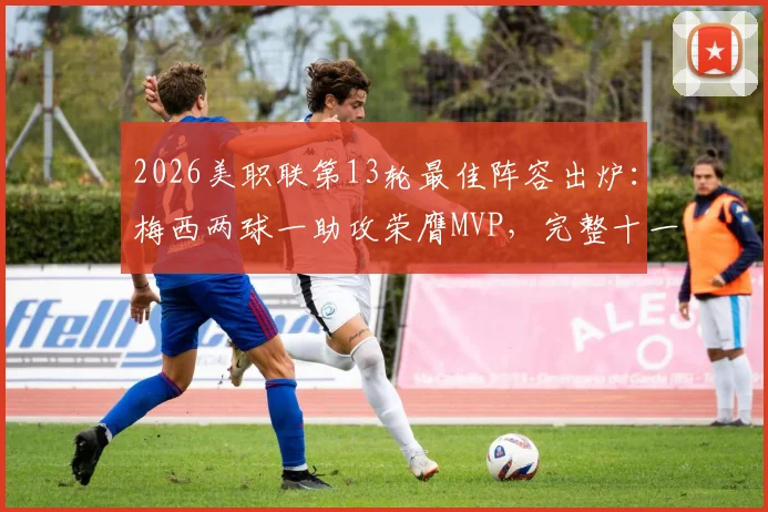 2026美职联第13轮最佳阵容出炉：梅西两球一助攻荣膺MVP，完整十一人名单及战术分析一览