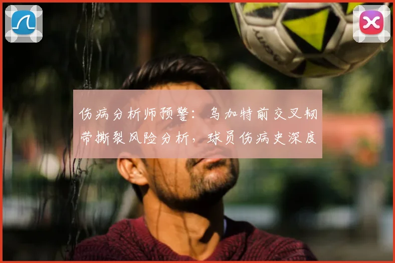 伤病分析师预警：乌加特前交叉韧带撕裂风险分析，球员伤病史深度回顾与康复前景评估