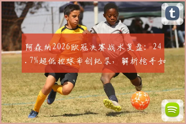 阿森纳2026欧冠决赛战术复盘:24.7%超低控球率创纪录,解析枪手如何逆袭夺冠