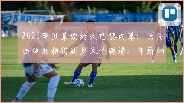 2026登贝莱续约大巴黎内幕:为何拒绝利雅得新月天价邀请,年薪细节与未来计划全解析