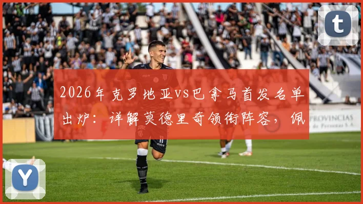 2026年克罗地亚vs巴拿马首发名单出炉：详解莫德里奇领衔阵容，佩剑位置及穆里略介绍