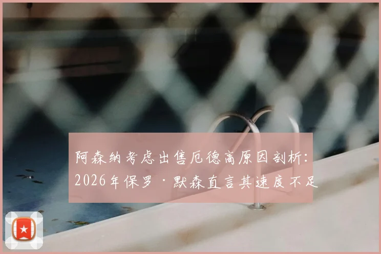 阿森纳考虑出售厄德高原因剖析:2026年保罗·默森直言其速度不足,对球队战术影响及球员未来前景探讨